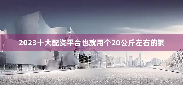 2023十大配资平台也就用个20公斤左右的铜