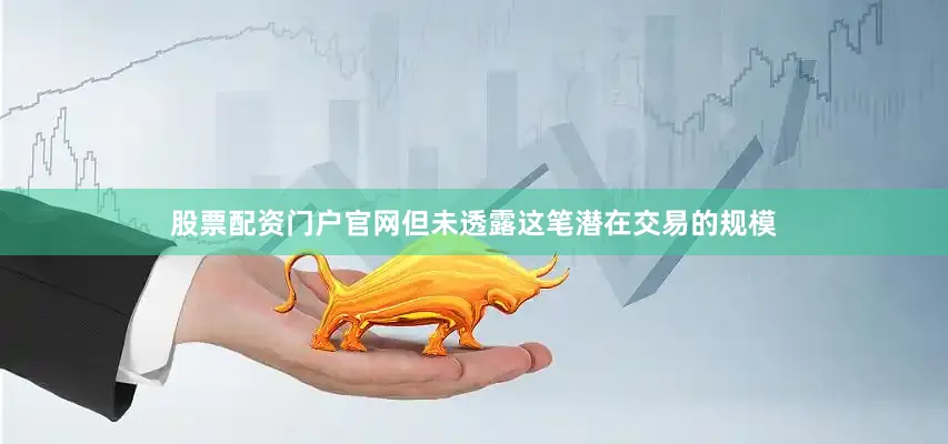 股票配资门户官网但未透露这笔潜在交易的规模