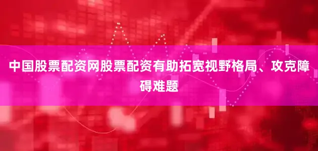 中国股票配资网股票配资有助拓宽视野格局、攻克障碍难题