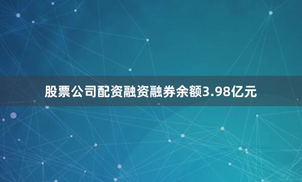 股票公司配资融资融券余额3.98亿元