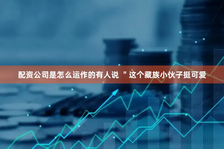 配资公司是怎么运作的有人说 ＂这个藏族小伙子挺可爱