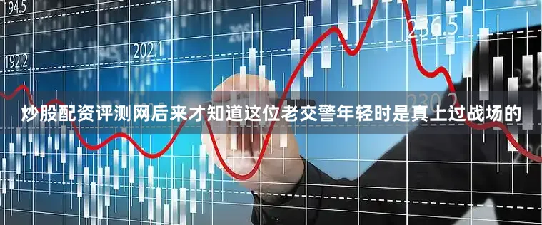 炒股配资评测网后来才知道这位老交警年轻时是真上过战场的