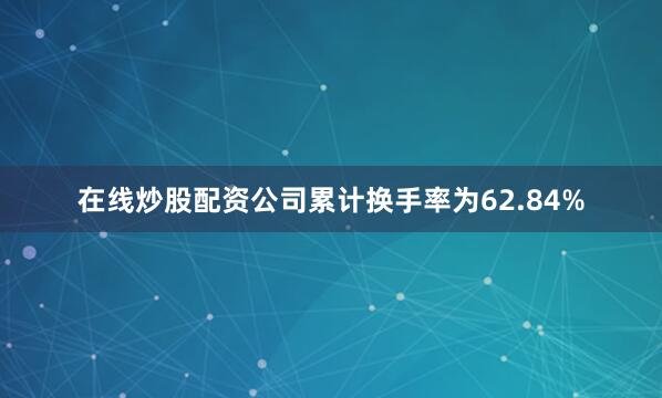 在线炒股配资公司累计换手率为62.84%